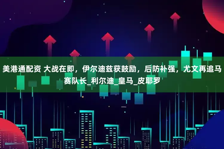 美港通配资 大战在即，伊尔迪兹获鼓励，后防补强，尤文再追马赛队长_利尔迪_皇马_皮耶罗