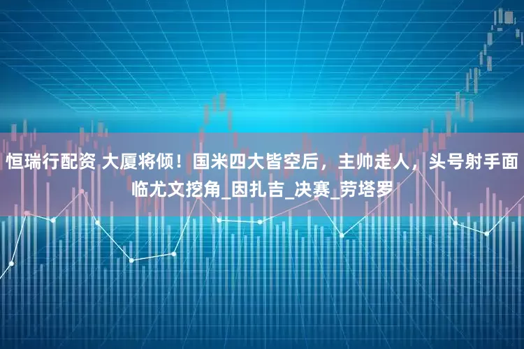 恒瑞行配资 大厦将倾！国米四大皆空后，主帅走人，头号射手面临尤文挖角_因扎吉_决赛_劳塔罗