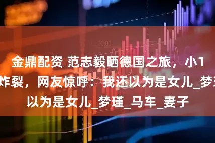 金鼎配资 范志毅晒德国之旅，小17岁娇妻身材炸裂，网友惊呼：我还以为是女儿_梦瑾_马车_妻子