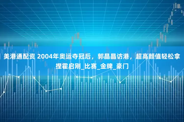 美港通配资 2004年奥运夺冠后，郭晶晶访港，超高颜值轻松拿捏霍启刚_比赛_金牌_豪门
