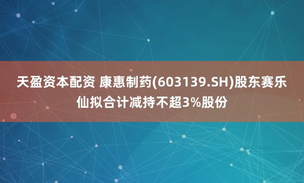 天盈资本配资 康惠制药(603139.SH)股东赛乐仙拟合计减持不超3%股份