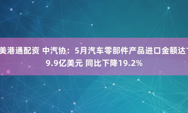 美港通配资 中汽协：5月汽车零部件产品进口金额达19.9亿美元 同比下降19.2%