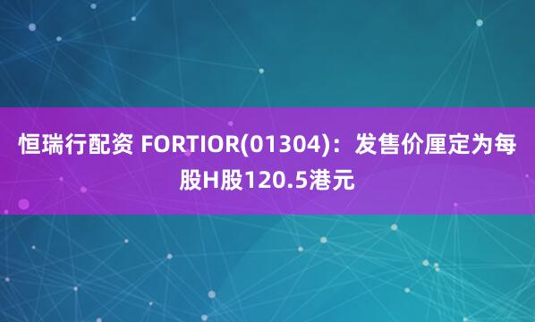 恒瑞行配资 FORTIOR(01304)：发售价厘定为每股H股120.5港元