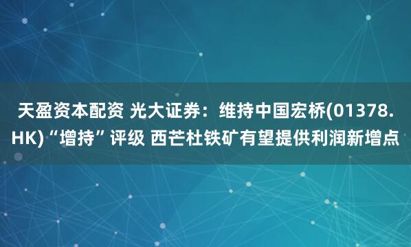 天盈资本配资 光大证券：维持中国宏桥(01378.HK)“增持”评级 西芒杜铁矿有望提供利润新增点
