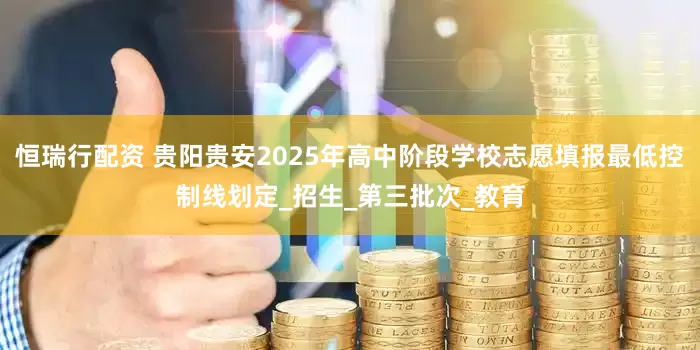 恒瑞行配资 贵阳贵安2025年高中阶段学校志愿填报最低控制线划定_招生_第三批次_教育