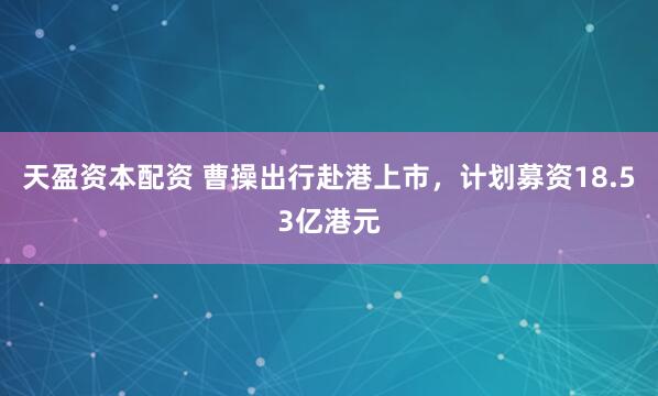 天盈资本配资 曹操出行赴港上市，计划募资18.53亿港元