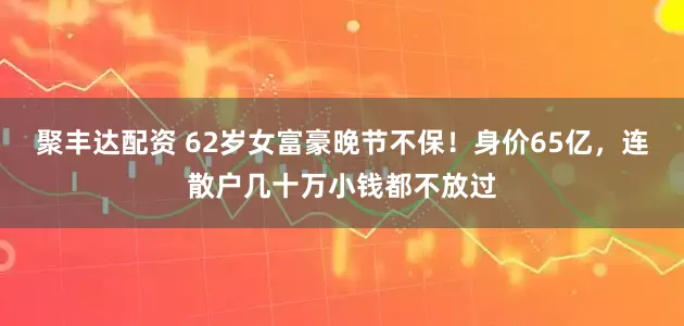 聚丰达配资 62岁女富豪晚节不保！身价65亿，连散户几十万小钱都不放过