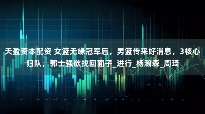 天盈资本配资 女篮无缘冠军后，男篮传来好消息，3核心归队，郭士强欲找回面子_进行_杨瀚森_周琦