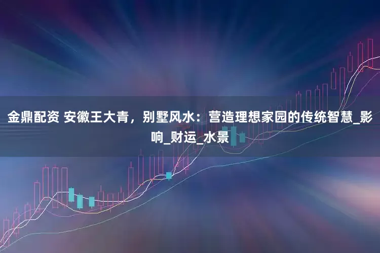 金鼎配资 安徽王大青，别墅风水：营造理想家园的传统智慧_影响_财运_水景