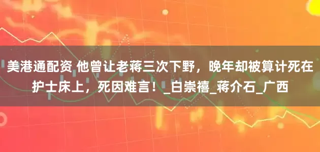 美港通配资 他曾让老蒋三次下野，晚年却被算计死在护士床上，死因难言！_白崇禧_蒋介石_广西
