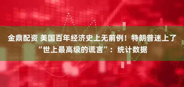 金鼎配资 美国百年经济史上无前例！特朗普迷上了“世上最高级的谎言”：统计数据