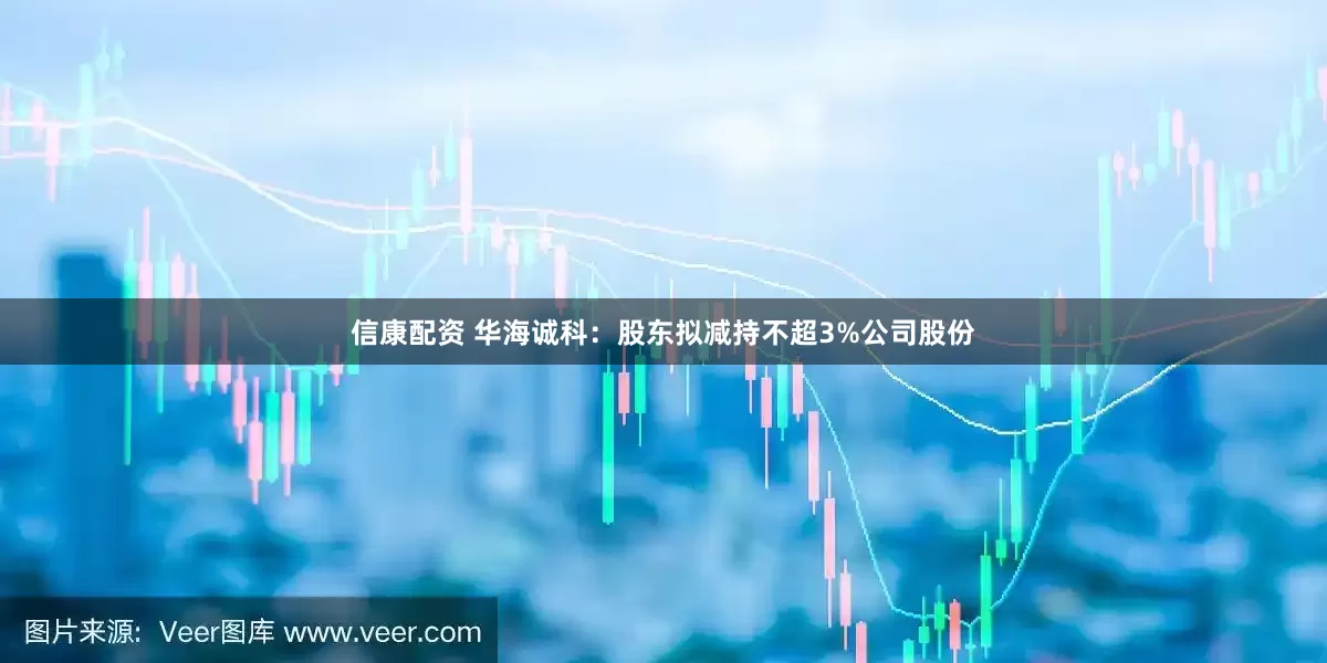 信康配资 华海诚科：股东拟减持不超3%公司股份