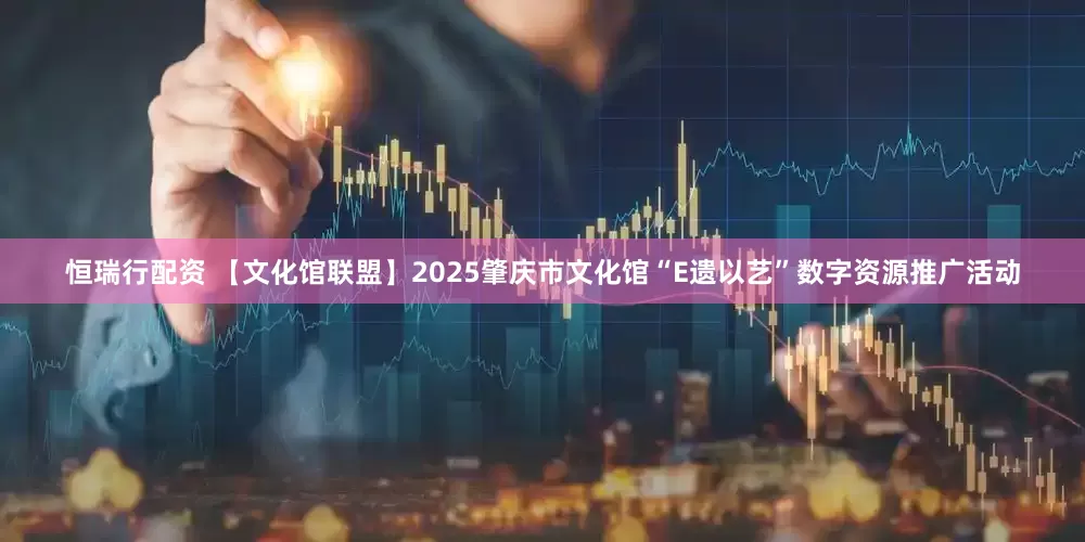恒瑞行配资 【文化馆联盟】2025肇庆市文化馆“E遗以艺”数字资源推广活动