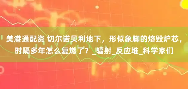 美港通配资 切尔诺贝利地下，形似象脚的熔毁炉芯，时隔多年怎么复燃了？_辐射_反应堆_科学家们