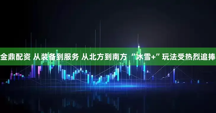 金鼎配资 从装备到服务 从北方到南方 “冰雪+”玩法受热烈追捧