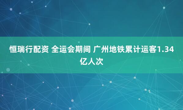 恒瑞行配资 全运会期间 广州地铁累计运客1.34亿人次
