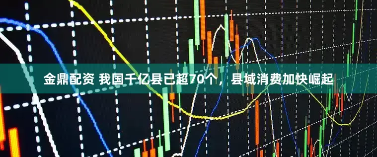 金鼎配资 我国千亿县已超70个，县域消费加快崛起