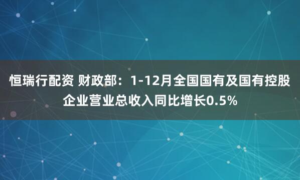恒瑞行配资 财政部：1-12月全国国有及国有控股企业营业总收入同比增长0.5%