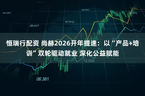 恒瑞行配资 尚赫2026开年提速：以“产品+培训”双轮驱动就业 深化公益赋能