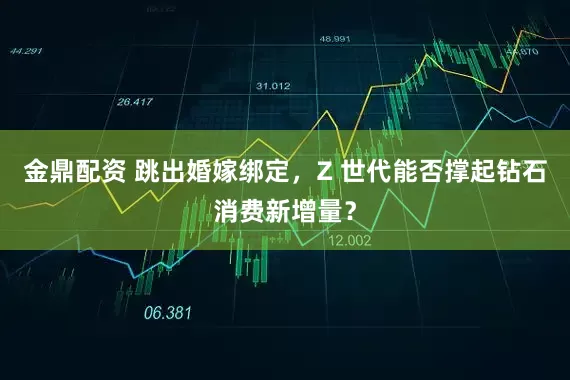 金鼎配资 跳出婚嫁绑定，Z 世代能否撑起钻石消费新增量？